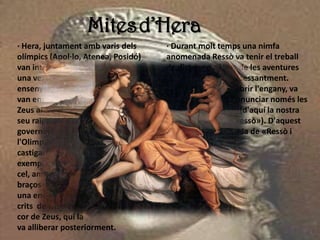 Mitesd’Hera
· Hera, juntament amb varis dels
olímpics (Apol·lo, Atenea, Posidó)
van intentar
una vegada destronar a Zeus i
ensenyorir-se de l'Olimp. Per a això
van encadenar a
Zeus al seu jaç i van allunyar d'ell el
seu raig. Mentre discutien qui
governaria
l'Olimp, Zeus es va alliberar, i va
castigar als usurpadors. Com a càstig
exemplar, va penjar a *Hera des del
cel, amb els seus
braços encadenats a argolles d'or i
una enclusa lligada a cada peu. Els
crits de Hera van acabar estovant el
cor de Zeus, qui la
va alliberar posteriorment.
· Durant molt temps una nimfa
anomenada Ressò va tenir el treball
de distreure a Hera de les aventures
de Zeus parlant-li incessantment.
Quan Hera va descobrir l'engany, va
maleir a Ressò a pronunciar només les
paraules dels altres (d'aquí la nostra
paraula moderna «ressò»). D'aquest
mite prové la llegenda de «Ressò i
Narcís».
 
