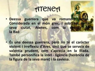ATENEA
• Deessa guerrera que va romandre verge.
Considerada en el món grec, i sobretot en la
seva ciutat, Atenes, com la deessa de
la Raó
• És una deessa guerrera, però no té el caràcter
violent i irreflexiu d'Ares, sinó que se serveix de
valentia prudent, com s'aprecia en la Ilíada.
També personifica la intel · ligència (herència de
la figura de la seva mare) i la saviesa.
 