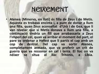 NEIXEMENT
• Atenea (Minerva, en llatí) és filla de Zeus i de Metis.
Aquesta es trobava encinta i, a punt de donar a llum
una filla, quan Zeus aconsellat d'Urà i de Gea, que li
van revelar que si Metis donava a llum una filla, a
continuació tindria un fill que arrabassaria a Zeus
l'imperi del cel, quan va arribar el moment del part, el
pare va ordenar a Hefest que li partís el cap amb un
cop de destral. Del cap va sortir Atenea,
completament armada, que va proferir un crit de
guerra que va ressonar en cel i terra. El lloc on va
néixer se situa al llac Tritonis, a Líbia.
 