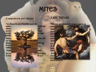 MITES
Competicion por Atenas
“se disputó con Posidón para la
sobiranía de Atenas, y cada uno trató de
ofrecer al país el mejor regalo para
acrecentar sus méritos. Posidón hizo
surgir, de un golpe de tridente, un lago
salado en la Acrópolis de Atenas;
Atenea en cambio, hizo que brotase allí
un olivo. Los doce dioses, que
desempeñaron de árbitros, confirieron
la victoria a Atenea, y con ella la
sobiranía sobre el Ática
Posidón, enojado, inundó la ciudad.
Se cuenta que dicho olivo pervivió hasta
la invasión de los persas en el 480 a.C”.
ERICTONIO
“Atenea permaneció virgen, pero se
cuenta que tuvo un hijo.
Había ido a visitar a Hefesto en su fragua
para procurarse armas, y el dios, se
prendó de Atenea en cuanto la vio y
comenzó a perseguirla. Atenea huyó
pero Hefesto, a pesar de ser cojo, logró
alcanzarla y la cogió en brazos.
En su deseo, Hefesto mojó la pierna de
la diosa, la cual, asqueada, se secó con
lana y tiró la inmundicia al suelo. De la
tierra así fecundada nació Erictonio.
Erictonio, de apariencia
monstruosa, que con el tiempo expulsó
a Anfictión, rey de Atenas y le sucedió
en el tron”o.
 