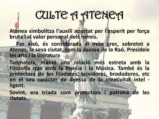 CULTE A ATENEA
Atenea simbolitza l'auxili aportat per l'esperit per força
bruta i al valor personal dels herois.
Per això, és considerada al món grec, sobretot a
Atenes, la seva ciutat, com la deessa de la Raó. Presideix
les arts i la literatura
Tanmateix, manté una relació més estreta amb la
Filosofia que amb la Poesia i la Música. També és la
protectora de les filadores, teixidores, brodadores, etc
en el seu caràcter de deessa de la creativitat intel ·
ligent.
Sovint, era triada com protectora i patrona de les
ciutats.
 