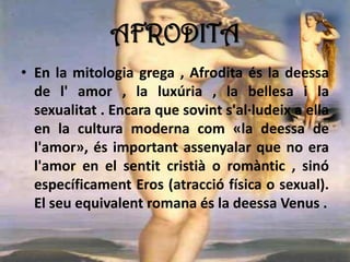AFRODITA
• En la mitologia grega , Afrodita és la deessa
de l' amor , la luxúria , la bellesa i la
sexualitat . Encara que sovint s'al·ludeix a ella
en la cultura moderna com «la deessa de
l'amor», és important assenyalar que no era
l'amor en el sentit cristià o romàntic , sinó
específicament Eros (atracció física o sexual).
El seu equivalent romana és la deessa Venus .
 