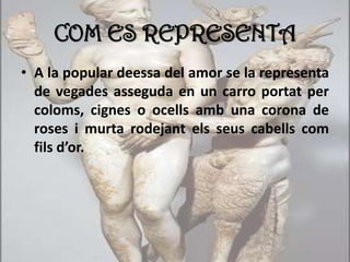 COM ES REPRESENTA
• A la popular deessa del amor se la representa
de vegades asseguda en un carro portat per
coloms, cignes o ocells amb una corona de
roses i murta rodejant els seus cabells com
fils d’or.
 