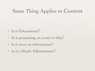 Same Thing Applies to  Content Is it Educational? Is it promoting an event or idea? Is it news or information? Is it a blend- Edutainment? 
