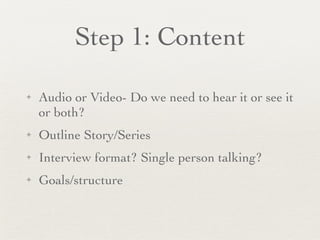 Step 1: Content Audio or Video- Do we need to hear it or see it or both? Outline Story/Series Interview format? Single person talking? Goals/structure 