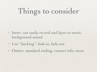 Things to consider Intro- can easily record and layer in music, background sound Use “ducking”- fade in, fade out Outtro- standard ending, contact info, more 