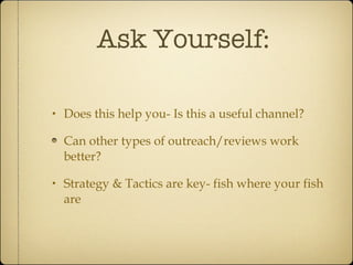 Ask Yourself: Does this help you- Is this a useful channel? Can other types of outreach/reviews work better? Strategy & Tactics are key- fish where your fish are 