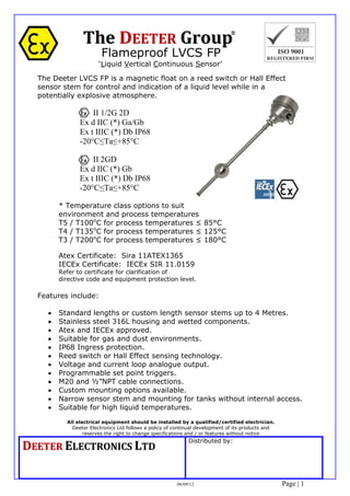 Flameproof LVCS FP
‘Liquid Vertical Continuous Sensor’
All electrical equipment should be installed by a qualified/certified electrician.
Deeter Electronics Ltd follows a policy of continual development of its products and
reserves the right to change specifications and / or features without notice
DDEEEETTEERR		EELLEECCTTRROONNIICCSS		LLTTDD
Distributed by:
06/09/12 Page | 1
The Deeter LVCS FP is a magnetic float on a reed switch or Hall Effect
sensor stem for control and indication of a liquid level while in a
potentially explosive atmosphere.
II 1/2G 2D
Ex d IIC (*) Ga/Gb
Ex t IIIC (*) Db IP68
-20°C≤Ta≤+85°C
II 2GD
Ex d IIC (*) Gb
Ex t IIIC (*) Db IP68
-20°C≤Ta≤+85°C
* Temperature class options to suit
environment and process temperatures
T5 / T100o
C for process temperatures ≤ 85°C
T4 / T135o
C for process temperatures ≤ 125°C
T3 / T200o
C for process temperatures ≤ 180°C
Atex Certificate: Sira 11ATEX1365
IECEx Certificate: IECEx SIR 11.0159
Refer to certificate for clarification of
directive code and equipment protection level.
Features include:
 Standard lengths or custom length sensor stems up to 4 Metres.
 Stainless steel 316L housing and wetted components.
 Atex and IECEx approved.
 Suitable for gas and dust environments.
 IP68 Ingress protection.
 Reed switch or Hall Effect sensing technology.
 Voltage and current loop analogue output.
 Programmable set point triggers.
 M20 and ½”NPT cable connections.
 Custom mounting options available.
 Narrow sensor stem and mounting for tanks without internal access.
 Suitable for high liquid temperatures.
Tel: +44 (0)191 490 1547
Fax: +44 (0)191 477 5371
Email: northernsales@thorneandderrick.co.uk
Website: www.heattracing.co.uk
www.thorneanderrick.co.uk
 