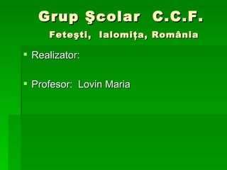 Grup  Şcolar  C.C.F.    Feteşti,  Ialomiţa, România Re a lizator: Profesor:  Lovin Maria 