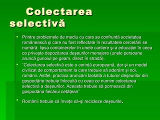 Colectarea selectiv ă Printre problemele de mediu cu care se confrunt ă  societatea rom â neasc ă   ş i care au fost reflectate  î n rezultatele cercet ă rii se num ă r ă : lipsa containerelor  î n unele cartiere  ş i a educa ţ iei  î n ceea ce prive ş te depozitarea de ş eurilor menajere (unele persoane arunc ă  gunoiul pe geam, direct  î n strad ă ). “ Colectarea selectiv ă  este o cerin ţă  european ă , dar  ş i un model civilizat de comportament la care trebuie s ă  ader ă m  ş i noi, rom â nii. Astfel, practica arunc ă rii laolalt ă  a tuturor de ş eurilor din gospod ă rie trebuie  î nlocuit ă  cu ceea ce numim colectarea selectiv ă  a de ş eurilor. Aceasta trebuie s ă  porneasc ă  din gospod ă ria fiec ă rui cet ăţ ean”  Românii trebuie să înveţe să-şi recicleze deşeurile . 