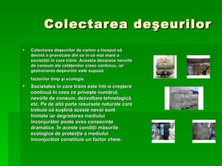 Colectarea de ş eurilor Colectarea de ş eurilor de carton a  î nceput s ă  devin ă  o provocare din ce  î n ce mai mare a societ ăţ ii  î n care tr ă im. Aceasta deoarece nevoile de consum ale cet ăţ enilor cresc continuu, iar gestionarea de ş eurilor este supus ă  factorilor timp  ş i ecologie.   Societatea  î n care tr ă im este  î ntr-o cre ş tere continu ă   î n ceea ce prive ş te num ă rul, nevoile de consum, dezvoltare tehnologic ă  etc. Pe de alt ă  parte resursele naturale care trebuie s ă  su ş tin ă  aceste nevoi sunt limitate iar degradarea mediului  î nconjur ă tor poate avea consecin ţ e dramatice.  Î n aceste condi ţ ii m ă surile ecologice de protec ţ ie a mediului  î nconjur ă tor constituie un factor cheie.   