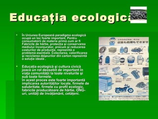 Educa ţ ia ecologic ă Î n Uniunea European ă  paradigma ecologic ă  ocup ă  un loc foarte important. Pentru consumatorii de materie prim ă  cum ar fi Fabricile de h â rtie, protec ţ ia  ş i conservarea mediului  î nconjurator, precum  ş i reducerea costurilor de produc ţ ie, reprezint ă  o problem ă  esen ţ ial ă . Colectarea, valorificarea  ş i reciclarea de ş eurilor din carton reprezint ă  o solu ţ ie ideal ă   . Educa ţ ia ecologic ă   ş i cultura civic ă  joac ă  un rol deosebit de important  î n via ţ a comunit ăţ ii la toate nivelurile  ş i sub toate formele. î n acest proces este foarte important ă  implicarea autorit ăţ ilor locale, firmele de salubritate, firmele cu profil ecologic, fabricile produc ă toare de h â rtie, ONG-uri, unit ăţ i de  î nv ăţă m â nt, cet ăţ eni. 