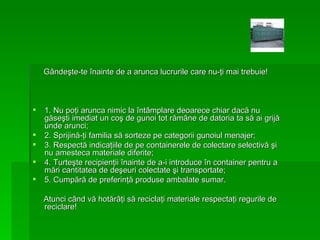 G â nde ş te-te  î nainte de a arunca lucrurile care nu- ţ i mai trebuie!  1. Nu po ţ i arunca nimic la  î nt â mplare deoarece chiar dac ă  nu g ă se ş ti imediat un co ş  de gunoi tot r ă m â ne de datoria ta s ă  ai grij ă  unde arunci; 2. Sprijin ă - ţ i familia s ă  sorteze pe categorii gunoiul menajer; 3. Respect ă  indica ţ iile de pe containerele de colectare selectiv ă   ş i nu amesteca materiale diferite; 4. Turte ş te recipien ţ ii  î nainte de a-i introduce  î n container pentru a m ă ri cantitatea de de ş euri colectate  ş i transportate; 5. Cump ă r ă  de preferin ţă  produse ambalate sumar. Atunci c â nd v ă  hot ă r âţ i s ă  recicla ţ i materiale respect aţ i regurile de reciclare! 