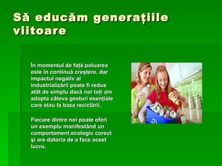 S ă  educ ă m genera ţ iile viitoare Î n momentul de fa ţă  poluarea este  î n continu ă  cre ş tere, dar impactul negativ al industrializ ă rii poate fi redus at â t de simplu dac ă  noi to ţ i am adopta c â teva gesturi esen ţ iale care stau la baza recicl ă rii.  Fiecare dintre noi poate oferi un exemplu manifest â nd un comportament ecologic corect  ş i are datoria de a face acest lucru. 
