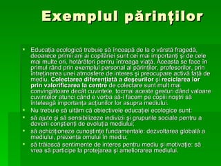 Exemplul p ă rin ţ ilor Educa ţ ia ecologic ă  trebuie s ă   î nceap ă  de la o v â rst ă  fraged ă , deoarece primii ani ai copil ă riei sunt cei mai importan ţ i  ş i de cele mai multe ori, hot ă r â tori pentru  î ntreaga via ţă . Aceasta se face  î n primul r â nd prin exemplul personal al p ă rin ţ ilor, profesorilor, prin  î ntre ţ inerea unei atmos f ere de interes  ş i preocupare activ ă  fa ţă  de mediu.  Colectarea diferen ţ iat ă  a de ş eurilor  ş i  reciclarea lor prin valorificarea la centre   de colectare  sunt mult mai conving ă toare dec â t cuvintele, tocmai aceste gesturi d â nd valoare cuvintelor atunci c â nd e vorba s ă -i facem pe copiii no ş tri s ă î nteleag ă  importan ţ a ac ţ iunilor lor asupra mediului. Nu trebuie s ă  uit ă m c ă  obiectivele educa ţ iei ecologice sunt: s ă  ajute  ş i s ă  sensibilizeze indivizii  ş i grupurile sociale pentru a deveni con ş tien ţ i de evolu ţ ia mediului; s ă  achizi ţ ioneze cuno ş tin ţ e fundamentale: dezvoltarea global ă  a mediului, prezen ţ a omului  î n mediu; s ă  tr ă iasc ă  sentimente de interes pentru mediu  ş i motiva ţ ie: s ă  vrea s ă  participe la protejare a   ş i ameliorarea mediului. 
