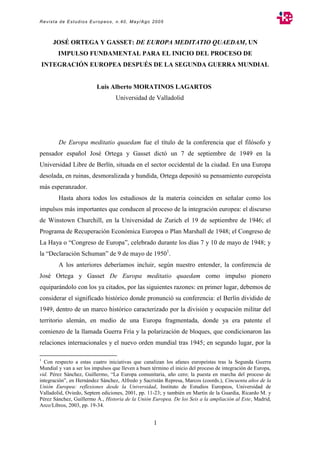 Revista de Estudios Europeos, n.40, May/Ago 2005
1
JOSÉ ORTEGA Y GASSET: DE EUROPA MEDITATIO QUAEDAM, UN
IMPULSO FUNDAMENTAL PARA EL INICIO DEL PROCESO DE
INTEGRACIÓN EUROPEA DESPUÉS DE LA SEGUNDA GUERRA MUNDIAL
Luis Alberto MORATINOS LAGARTOS
Universidad de Valladolid
De Europa meditatio quaedam fue el título de la conferencia que el filósofo y
pensador español José Ortega y Gasset dictó un 7 de septiembre de 1949 en la
Universidad Libre de Berlín, situada en el sector occidental de la ciudad. En una Europa
desolada, en ruinas, desmoralizada y hundida, Ortega depositó su pensamiento europeísta
más esperanzador.
Hasta ahora todos los estudiosos de la materia coinciden en señalar como los
impulsos más importantes que conducen al proceso de la integración europea: el discurso
de Winstown Churchill, en la Universidad de Zurich el 19 de septiembre de 1946; el
Programa de Recuperación Económica Europea o Plan Marshall de 1948; el Congreso de
La Haya o “Congreso de Europa”, celebrado durante los días 7 y 10 de mayo de 1948; y
la “Declaración Schuman” de 9 de mayo de 19501
.
A los anteriores deberíamos incluir, según nuestro entender, la conferencia de
José Ortega y Gasset De Europa meditatio quaedam como impulso pionero
equiparándolo con los ya citados, por las siguientes razones: en primer lugar, debemos de
considerar el significado histórico donde pronunció su conferencia: el Berlín dividido de
1949, dentro de un marco histórico caracterizado por la división y ocupación militar del
territorio alemán, en medio de una Europa fragmentada, donde ya era patente el
comienzo de la llamada Guerra Fría y la polarización de bloques, que condicionaron las
relaciones internacionales y el nuevo orden mundial tras 1945; en segundo lugar, por la
1
Con respecto a estas cuatro iniciativas que canalizan los afanes europeístas tras la Segunda Guerra
Mundial y van a ser los impulsos que lleven a buen término el inicio del proceso de integración de Europa,
vid. Pérez Sánchez, Guillermo, “La Europa comunitaria, año cero; la puesta en marcha del proceso de
integración”, en Hernández Sánchez, Alfredo y Sacristán Represa, Marcos (coords.), Cincuenta años de la
Unión Europea: reflexiones desde la Universidad, Instituto de Estudios Europeos, Universidad de
Valladolid, Oviedo, Septem ediciones, 2001, pp. 11-23; y también en Martín de la Guardia, Ricardo M. y
Pérez Sánchez, Guillermo Á., Historia de la Unión Europea. De los Seis a la ampliación al Este, Madrid,
Arco/Libros, 2003, pp. 19-34.
 