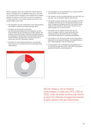 15
Interim-managers voeren hun opdrachten meestal alleen uit.
Slechts 16% geeft aan in de afgelopen twee jaar in een team
van meerdere interim-managers voor dezelfde klant te hebben
gewerkt. De redenen om een team van interim-managers in
te zetten varieerden. In de meeste gevallen ging het om een
grootschalige transformatie:
•	 Het aanpakken van een crisissituatie in een viertal bedrijven
die op 600 km afstand van elkaar gevestigd waren.
•	 Het leiden van een project bij een grote
verzekeringsmaatschappij voor het ontwikkelen van een
nieuw systeem dat aan de Solvency II-richtlijn voldoet. Het
systeem moest snel worden ontwikkeld, geïmplementeerd
en goedgekeurd, waarbij rekening moest worden gehouden
met de feedback van gebruikers. Het team bestond uit
interimmers van PwC, Avanade en Deloitte.
•	 Het leiden van een bedrijfsveranderteam (voornamelijk
interimmers) en een functioneel team (voornamelijk vaste
medewerkers).
•	 Het verplaatsen en re-industrialiseren van lopende banden
met een team van tien personen.
•	 Het uitvoeren van een complianceproject voor een bank met
een team van vier analisten (alle vier interimmers).
•	 Het splitsen van een bedrijf over vaste managers en interim-
managers. De CEO was van mening dat een deel van het
oude management vastgeroest zat en niet efficiënt werkte.
Daarom nam de CEO mij, de technisch directeur en de
salesmanager aan om het tij te keren.
•	 Het redden van een bedrijf met een team van vijf
interim-managers: ikzelf en nog iemand anders als
managing director, de andere drie als IT-manager,
administratiemedewerker en operationsmedewerker.
•	 Het heropenen van een grote outlet met een projectteam,
bestaande uit een general manager, een leasedirecteur en
een marketingdirecteur, alle drie interimmers.
•	 Turnaroundteam met competenties op het gebied van: IT
en verandermanagement (ikzelf), financiële en bankzaken,
operationeel beheer, salesmanagement.
Geslacht
Ja 16%
Nee 84%
Als het nodig is, zet ik meestal
deskundigen in zoals een CFO, CSO of
COO, maar de beste turnarounds bereik
je door het zittende management samen
te laten werken met de interimmers.
 