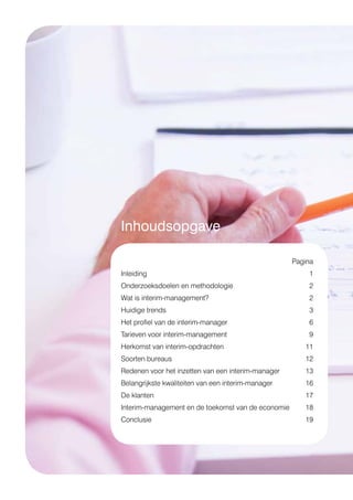 Inhoudsopgave
	Pagina
Inleiding	1
Onderzoeksdoelen en methodologie	 2
Wat is interim-management?	 2
Huidige trends 	 3
Het profiel van de interim-manager 	 6
Tarieven voor interim-management 	 9
Herkomst van interim-opdrachten 	 11
Soorten bureaus 	 12
Redenen voor het inzetten van een interim-manager 	 13
Belangrijkste kwaliteiten van een interim-manager 	 16
De klanten 	 17
Interim-management en de toekomst van de economie 	 18
Conclusie 	 19
 