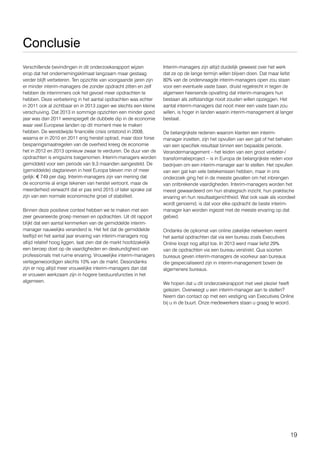 19
Conclusie
Verschillende bevindingen in dit onderzoeksrapport wijzen
erop dat het ondernemingsklimaat langzaam maar gestaag
verder blijft verbeteren. Ten opzichte van voorgaande jaren zijn
er minder interim-managers die zonder opdracht zitten en zelf
hebben de interimmers ook het gevoel meer opdrachten te
hebben. Deze verbetering in het aantal opdrachten was echter
in 2011 ook al zichtbaar en in 2013 zagen we slechts een kleine
verschuiving. Dat 2013 in sommige opzichten een minder goed
jaar was dan 2011 weerspiegelt de dubbele dip in de economie
waar veel Europese landen op dit moment mee te maken
hebben. De wereldwijde financiële crisis ontstond in 2008,
waarna er in 2010 en 2011 enig herstel optrad, maar door forse
besparingsmaatregelen van de overheid kreeg de economie
het in 2012 en 2013 opnieuw zwaar te verduren. De duur van de
opdrachten is enigszins toegenomen. Interim-managers worden
gemiddeld voor een periode van 9,3 maanden aangesteld. De
(gemiddelde) dagtarieven in heel Europa bleven min of meer
gelijk: € 749 per dag. Interim-managers zijn van mening dat
de economie al enige tekenen van herstel vertoont, maar de
meerderheid verwacht dat er pas eind 2015 of later sprake zal
zijn van een normale economische groei of stabiliteit.
Binnen deze positieve context hebben we te maken met een
zeer gevarieerde groep mensen en opdrachten. Uit dit rapport
blijkt dat een aantal kenmerken van de gemiddelde interim-
manager nauwelijks veranderd is. Het feit dat de gemiddelde
leeftijd en het aantal jaar ervaring van interim-managers nog
altijd relatief hoog liggen, laat zien dat de markt hoofdzakelijk
een beroep doet op de vaardigheden en deskundigheid van
professionals met ruime ervaring. Vrouwelijke interim-managers
vertegenwoordigen slechts 10% van de markt. Desondanks
zijn er nog altijd meer vrouwelijke interim-managers dan dat
er vrouwen werkzaam zijn in hogere bestuursfuncties in het
algemeen.
Interim-managers zijn altijd duidelijk geweest over het werk
dat ze op de lange termijn willen blijven doen. Dat maar liefst
80% van de ondervraagde interim-managers open zou staan
voor een eventuele vaste baan, druist regelrecht in tegen de
algemeen heersende opvatting dat interim-managers hun
bestaan als zelfstandige nooit zouden willen opzeggen. Het
aantal interim-managers dat nooit meer een vaste baan zou
willen, is hoger in landen waarin interim-management al langer
bestaat.
De belangrijkste redenen waarom klanten een interim-
manager inzetten, zijn het opvullen van een gat of het behalen
van een specifiek resultaat binnen een bepaalde periode.
Verandermanagement – het leiden van een groot verbeter-/
transformatieproject – is in Europa de belangrijkste reden voor
bedrijven om een interim-manager aan te stellen. Het opvullen
van een gat kan vele betekenissen hebben, maar in ons
onderzoek ging het in de meeste gevallen om het inbrengen
van ontbrekende vaardigheden. Interim-managers worden het
meest gewaardeerd om hun strategisch inzicht, hun praktische
ervaring en hun resultaatgerichtheid. Wat ook vaak als voordeel
wordt genoemd, is dat voor elke opdracht de beste interim-
manager kan worden ingezet met de meeste ervaring op dat
gebied.
Ondanks de opkomst van online zakelijke netwerken neemt
het aantal opdrachten dat via een bureau zoals Executives
Online loopt nog altijd toe. In 2013 werd maar liefst 29%
van de opdrachten via een bureau verstrekt. Qua soorten
bureaus geven interim-managers de voorkeur aan bureaus
die gespecialiseerd zijn in interim-management boven de
algemenere bureaus.
We hopen dat u dit onderzoeksrapport met veel plezier heeft
gelezen. Overweegt u een interim-manager aan te stellen?
Neem dan contact op met een vestiging van Executives Online
bij u in de buurt. Onze medewerkers staan u graag te woord.
 