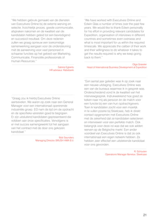 21
“We hebben gebruik gemaakt van de diensten
van Executives Online bij de externe werving en
selectie. Inzichtelijk proces, goede communicatie,
afspraken nakomen en de kwaliteit van de
kandidaten hebben geleid tot een bevredigend
en succesvol resultaat. Om deze redenen
zullen we graag opnieuw een toekomstige
samenwerking aangaan voor de ondersteuning
met de aanwerving voor vast personeel in
schaarse functies op het gebied van Marketing,
Communicatie, Financiële professionals of
Human Resources.”
“We have worked with Executives Online and
Edwin Glas a number of times over the past few
years. We would like to thank Edwin personally
for his effort in providing relevant candidates for
Expedition, organisation of interviews in different
countries and sometimes even overseas and
what is most important for us within the required
timescale. We appreciate the caliber of their work
and their willingness to do whatever it takes to
get the results required is why we keep going
back to them.”
“Graag zou ik hierbij Executives Online
aanbevelen. We waren op zoek naar een General
Manager voor een internationaal opererende
industriële groep. EO nam de tijd om de opdracht
en de specifieke vereisten goed te begrijpen.
Er zijn uitsluitend kandidaten gepresenteerd die
voldoen aan onze specificaties. Vervolgens is
er met succes samengewerkt tot het aangaan
van het contract met de door ons gekozen
kandidaat.”
“Een aantal jaar geleden was ik op zoek naar
een nieuwe uitdaging. Executives Online was
een van de bureaus waarmee ik in gesprek was.
Onderscheidend vond ik de kwaliteit van het
interviewgesprek. Indrukwekkend hoe goed ze
keken naar mij als persoon èn de match voor
een functie bij een van hun opdrachtgevers.
Toen ik kandidaten zocht voor een moeilijk
in te vullen positie bij Steelcase, heb ik direkt
contact opgenomen met Executives Online
met de zekerheid dat ze kandidaten selecteren
en interviewen voor een perfekte match. Ook
belangrijk voor deze rol was dat we ook wilden
werven op de Belgische markt. Een ander
voordeel van Executives Online is dat ze ook
internationaal een eigen netwerk hebben. Ze
hebben zeer effectief een uitstekende kandidaat
voor ons gevonden.
Sabine Egberts
HR adviseur, Rabobank
Olga Grassler
Head of International Business Development at Expedition
Bob Saunders
Managing Director, BRUSH HMA B.V.
R. Schouten
Operations Manager Benelux, Steelcase
 
