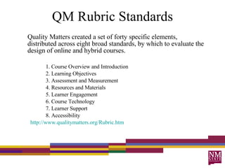 QM Rubric Standards Quality Matters created a set of forty specific elements, distributed across eight broad standards, by which to evaluate the design of online and hybrid courses.  1. Course Overview and Introduction 2. Learning Objectives 3. Assessment and Measurement 4. Resources and Materials 5. Learner Engagement 6. Course Technology 7. Learner Support 8. Accessibility http://www.qualitymatters.org/Rubric.htm 