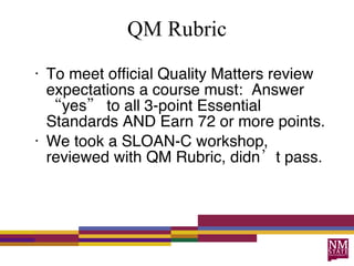 QM Rubric To meet official Quality Matters review expectations a course must:  Answer  “yes”  to all 3-point Essential Standards AND Earn 72 or more points.  We took a SLOAN-C workshop, reviewed with QM Rubric, didn’t pass. 