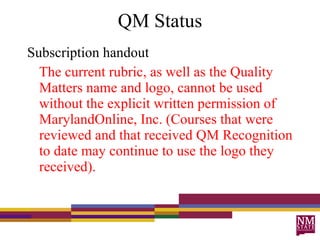 QM Status Subscription handout  The current rubric, as well as the Quality Matters name and logo, cannot be used without the explicit written permission of MarylandOnline, Inc. (Courses that were reviewed and that received QM Recognition to date may continue to use the logo they received). 