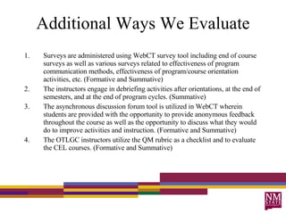 Additional Ways We Evaluate Surveys are administered using WebCT survey tool including end of course surveys as well as various surveys related to effectiveness of program communication methods, effectiveness of program/course orientation activities, etc. (Formative and Summative) The instructors engage in debriefing activities after orientations, at the end of semesters, and at the end of program cycles. (Summative) The asynchronous discussion forum tool is utilized in WebCT wherein students are provided with the opportunity to provide anonymous feedback throughout the course as well as the opportunity to discuss what they would do to improve activities and instruction. (Formative and Summative) The OTLGC instructors utilize the QM rubric as a checklist and to evaluate the CEL courses. (Formative and Summative) 