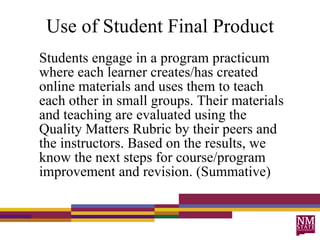 Use of Student Final Product Students engage in a program practicum where each learner creates/has created online materials and uses them to teach each other in small groups. Their materials and teaching are evaluated using the Quality Matters Rubric by their peers and the instructors. Based on the results, we know the next steps for course/program improvement and revision. (Summative) 