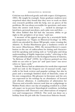 56 B I O G R A P H I C A L M E M O I R S
Criticism was delivered gently and with respect (Livingstone,
1991). He taught by example. Some graduate students were
surprised when they found that they were to work on their
own research problem with his help, not on pieces of his
problems. He was always accessible for questions, and some-
times the answer took hours, “. . . tucked in amongst re-
lated facts, personal anecdotes, and a joke now and then . . . .
We often kidded that Ed had the uncanny ability to go
right to the periphery of an issue,” said one.
A measure of his appeal was given by a seventieth birth-
day symposium on “Topics in Historical Ecology” in 1984,
which was attended by about 300 people, some crossing the
Atlantic. G. Evelyn Hutchinson gave a laudatory review of
his career (Hutchinson, 1984). He stressed Deevey’s contri-
bution to the use of radiocarbon for dating and character-
ized his speaking and writing style as “verbal play and deep
understanding of highly important truths,” referring to his
1970 presidential address to the Ecological Society of America,
“In Defense of Mud” (1970). In it Deevey pointed out that
while we can refer to “pure air” and “pure water” one never
refers to “pure earth.”
Indeed, Deevey had an admiration for words that expressed
itself not only in the frequent use of unusual words, espe-
cially in his book reviews and popular writings, but also in
puns and a seemingly limitless stock of limericks, some of
his own composition. His pleasure in literature and the arts
was expressed in his writings by an abundance of learned
and obscure allusions. A combination of admiration for
Thoreau and scientific interest took him on a pilgrimage to
Walden Pond, where one day of sampling resulted in a schol-
arly paper on its present limnological condition, including
a comparison with Thoreau’s own observations of tempera-
ture and transparency (1942,2). The work was done on a
holiday from his job with the Connecticut fisheries board.
 