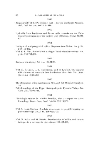 60 B I O G R A P H I C A L M E M O I R S
1949
Biogeography of the Pleistocene. Part 1. Europe and North America.
Bull. Geol. Soc. Am., 60:1315-1416.
1950
Hydroids from Louisiana and Texas, with remarks on the Pleis-
tocene biogeography of the western Gulf of Mexico. Ecology 31:334-
67.
1951
Late-glacial and postglacial pollen diagrams from Maine. Am. J. Sci.
249:117-207.
With R. F. Flint. Radiocarbon dating of late-Pleistocene events. Am.
J. Sci. 249:257-300.
1952
Radiocarbon dating. Sci. Am. 186:24-28.
1954
With M. S. Gross, G. E. Hutchinson, and H. Kraybill. The natural
C14 contents of materials from hard-water lakes. Proc. Natl. Acad.
Sci. U.S.A. 40:285-88.
1955
The obliteration of the hypolimnion. Mem. Inst. Ital. Idrobiol. 8(Suppl.):9-
38.
Paleolimnology of the Upper Swamp deposit, Pyramid Valley. Rec.
Cant. Mus. 6:291-344.
1957
Limnologic studies in Middle America, with a chapter on Aztec
limnology. Trans. Conn. Acad. Arts Sci. 39:213-328.
1960
With S. Oana. Carbon 13 in lake waters, and its possible bearing on
paleolimnology. Am. J. Sci. 258-A:253-72.
1963
With N. Nakai and M. Stuiver. Fractionation of sulfur and carbon
isotopes in a meromictic lake. Science 139:407-408.
 