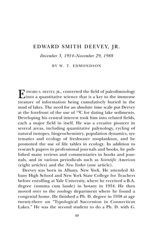 49
EDWARD SMITH DEEVEY, JR.
December 3, 1914–November 29, 1988
B Y W . T . E D M O N D S O N
EDWARD S. DEEVEY, JR., converted the field of paleolimnology
into a quantitative science that is a key to the immense
treasure of information being cumulatively buried in the
mud of lakes. The need for an absolute time scale put Deevey
at the forefront of the use of 14C for dating lake sediments.
Developing his central interest took him into related fields,
each a major field in itself. He was a creative pioneer in
several areas, including quantitative palynology, cycling of
natural isotopes, biogeochemistry, population dynamics, sys-
tematics and ecology of freshwater zooplankton, and he
promoted the use of life tables in ecology. In addition to
research papers in professional journals and books, he pub-
lished many reviews and commentaries in books and jour-
nals, and in various periodicals such as Scientific American
(eight articles) and the New Yorker (one article).
Deevey was born in Albany, New York. He attended Al-
bany High School and New York State College for Teachers
before enrolling at Yale University, where he received a B.A.
degree (summa cum laude) in botany in 1934. He then
moved over to the zoology department where he found a
congenial home. He finished a Ph. D. degree in 1938 at age
twenty-three on “Typological Succession in Connecticut
Lakes.” He was the second student to do a Ph. D. with G.
 