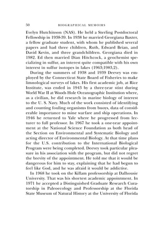 50 B I O G R A P H I C A L M E M O I R S
Evelyn Hutchinson (NAS). He held a Sterling Postdoctoral
Fellowship in 1938-39. In 1938 he married Georgiana Baxter,
a fellow graduate student, with whom he published several
papers and had three children, Ruth, Edward Brian, and
David Kevin, and three grandchildren. Georgiana died in
1982. Ed then married Dian Hitchcock, a geochemist spe-
cializing in sulfur, an interest quite compatible with his own
interest in sulfur isotopes in lakes (1963;1983,2).
During the summers of 1938 and 1939 Deevey was em-
ployed by the Connecticut State Board of Fisheries to make
limnological surveys of lakes. His first academic job, at Rice
Institute, was ended in 1943 by a three-year stint during
World War II at Woods Hole Oceanographic Institution where,
as a civilian, he did research in marine biology of interest
to the U. S. Navy. Much of the work consisted of identifying
and counting fouling organisms from buoys, data of consid-
erable importance to mine warfare and ship operations. In
1946 he returned to Yale where he progressed from lec-
turer to full professor. In 1967 he took a one-year appoint-
ment at the National Science Foundation as both head of
the Section on Environmental and Systematic Biology and
acting director of Environmental Biology. At that time plans
for the U.S. contribution to the International Biological
Program were being completed. Deevey took particular plea-
sure in his association with the program, but did not regret
the brevity of the appointment. He told me that it would be
dangerous for him to stay, explaining that he had begun to
feel like God, and he was afraid it would be addictive.
In 1968 he took on the Killam professorship at Dalhousie
University. That was his shortest academic appointment. In
1971 he accepted a Distinguished Graduate Research Cura-
torship in Paleoecology and Professorship at the Florida
State Museum of Natural History at the University of Florida
 