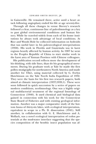 51E D W A R D S M I T H D E E V E Y , J R
in Gainesville. He remained there, active until a heart at-
tack following angioplasty ended his life at age seventy-five.
Through all these changes in venue Deevey’s research
followed a clear, continuous line of paleolimnology as a key
to past global environmental conditions and human his-
tory. While he traveled widely from each of his home insti-
tutions he always took advantage of local conditions. At
Rice and Woods Hole he collected information on hydroids
that was useful later in his paleoecological interpretations
(1950). His work in Florida and Guatemala was in karst
regions heavily affected by human activity. In 1987 he went
to the Peoples Republic of China to start similar work in
the karst area of Yunnan Province with Chinese colleagues.
His publication record reflects more the development of
his thinking, with side lines, than do his geographical move-
ments. During his graduate work at Yale he made the first
pollen stratigraphy for northeastern North America and made
another for Tibet, using material collected by G. Evelyn
Hutchinson on the Yale North India Expedition of 1932.
They were the basis for his first two research papers, both
aimed at climatic interpretation (1937;1939,1). These were
soon followed in quick succession by a series of papers on
modern conditions, neolimnology. One was a highly origi-
nal multifactorial treatment of the regional limnology of
Connecticut (1940). It used chemical and biological data
gained in connection with his work for the Connecticut
State Board of Fisheries and with existing geological infor-
mation. Another was a major comparative study of the bot-
tom fauna of thirty-six lakes, with ecological interpretation,
equivalent in scope to a Ph. D. dissertation (1941). Still
another, in collaboration with G. E. Hutchinson and A.
Wollack, was a novel ecological interpretation of redox po-
tentials at the mud-water interface suggesting that the spe-
cies composition of the benthic insect population was af-
 