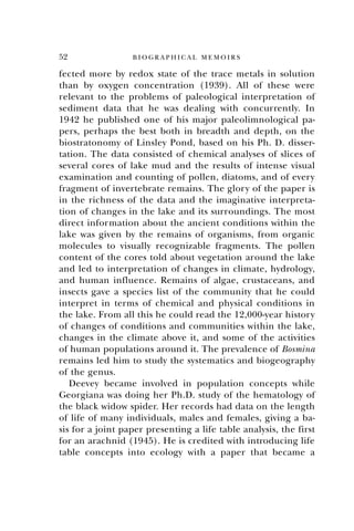 52 B I O G R A P H I C A L M E M O I R S
fected more by redox state of the trace metals in solution
than by oxygen concentration (1939). All of these were
relevant to the problems of paleological interpretation of
sediment data that he was dealing with concurrently. In
1942 he published one of his major paleolimnological pa-
pers, perhaps the best both in breadth and depth, on the
biostratonomy of Linsley Pond, based on his Ph. D. disser-
tation. The data consisted of chemical analyses of slices of
several cores of lake mud and the results of intense visual
examination and counting of pollen, diatoms, and of every
fragment of invertebrate remains. The glory of the paper is
in the richness of the data and the imaginative interpreta-
tion of changes in the lake and its surroundings. The most
direct information about the ancient conditions within the
lake was given by the remains of organisms, from organic
molecules to visually recognizable fragments. The pollen
content of the cores told about vegetation around the lake
and led to interpretation of changes in climate, hydrology,
and human influence. Remains of algae, crustaceans, and
insects gave a species list of the community that he could
interpret in terms of chemical and physical conditions in
the lake. From all this he could read the 12,000-year history
of changes of conditions and communities within the lake,
changes in the climate above it, and some of the activities
of human populations around it. The prevalence of Bosmina
remains led him to study the systematics and biogeography
of the genus.
Deevey became involved in population concepts while
Georgiana was doing her Ph.D. study of the hematology of
the black widow spider. Her records had data on the length
of life of many individuals, males and females, giving a ba-
sis for a joint paper presenting a life table analysis, the first
for an arachnid (1945). He is credited with introducing life
table concepts into ecology with a paper that became a
 