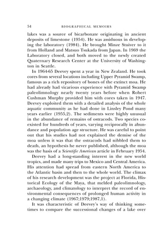 54 B I O G R A P H I C A L M E M O I R S
lakes was a source of bicarbonate originating in ancient
deposits of limestone (1954). He was assiduous in develop-
ing the laboratory (1984). He brought Minze Stuiver to it
from Holland and Matsuo Tsukada from Japan. In 1969 the
Laboratory closed, and both moved to the newly created
Quaternary Research Center at the University of Washing-
ton in Seattle.
In 1964-65 Deevey spent a year in New Zealand. He took
cores from several locations including Upper Pyramid Swamp,
famous as a rich repository of bones of the extinct moa. He
had already had vicarious experience with Pyramid Swamp
paleolimnology nearly twenty years before when Robert
Cushman Murphy provided him with cores taken in 1947.
Deevey exploited them with a detailed analysis of the whole
aquatic community as he had done in Linsley Pond many
years earlier (1955,2). The sediments were highly unusual
in the abundance of remains of ostracods. Two species co-
existed for hundreds of years, varying reciprocally in abun-
dance and population age structure. He was careful to point
out that his studies had not explained the demise of the
moa unless it was that the ostracods had nibbled them to
death, an hypothesis he never published, although the moa
was the basis of a Scientific American article in February 1954.
Deevey had a long-standing interest in the new world
tropics, and made many trips to Mexico and Central America.
His attention had spread from eastern North America to
the Atlantic basin and then to the whole world. The climax
of his research development was the project at Florida, His-
torical Ecology of the Maya, that melded paleolimnology,
archaeology, and climatology to interpret the record of en-
vironmental consequences of prolonged human activity in
a changing climate (1967;1979;1987,1).
It was characteristic of Deevey’s way of thinking some-
times to compare the successional changes of a lake over
 