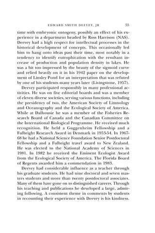55E D W A R D S M I T H D E E V E Y , J R
time with embryonic ontogeny, possibly an effect of his ex-
perience in a department headed by Ross Harrison (NAS).
Deevey had a high respect for intellectual processes in the
historical development of concepts. This occasionally led
him to hang onto ideas past their time, most notably in a
tendency to identify eutrophication with the resultant in-
crease of production and population density in lakes. He
was a bit too impressed by the beauty of the sigmoid curve
and relied heavily on it in his 1942 paper on the develop-
ment of Linsley Pond for an interpretation that was refuted
by one of his students many years later (Livingstone, 1957).
Deevey participated responsibly in many professional ac-
tivities. He was on five editorial boards and was a member
of eleven diverse societies, serving various functions, including
the presidency of two, the American Society of Limnology
and Oceanography and the Ecological Society of America.
While at Dalhousie he was a member of the Fisheries Re-
search Board of Canada and the Canadian Committee on
the International Biological Programme. He received much
recognition. He held a Guggenheim Fellowship and a
Fulbright Research Award in Denmark in 1953-54. In 1967-
68 he had a National Science Foundation Senior Postdoctoral
Fellowship and a Fulbright travel award to New Zealand.
He was elected to the National Academy of Sciences in
1981. In 1982 he received the Eminent Ecologist Award
from the Ecological Society of America. The Florida Board
of Regents awarded him a commendation in 1983.
Deevey had considerable influence as a teacher through
his graduate students. He had nine doctoral and seven mas-
ters students and more than twenty postdoctoral associates.
Many of them have gone on to distinguished careers. Through
his teaching and publications he developed a large, admir-
ing following. A consistent theme in comments by students
in recounting their experience with Deevey is his kindness.
 