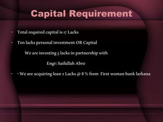 Capital Requirement
• Totalrequiredcapitalis17Lacks
• TenlackspersonalinvestmentORCapital
Weareinvesting5lacksinpartnershipwith
Engr:SaifullahAbro
• •Weareacquiringloan2Lacks@8%from Firstwomanbanklarkana
 