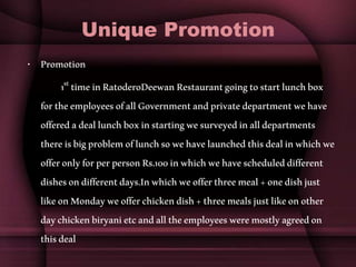 Unique Promotion
• Promotion
1st timeinRatoderoDeewanRestaurantgoingtostartlunchbox
fortheemployeesofallGovernmentandprivatedepartmentwehave
offeredadeallunchboxinstartingwesurveyedinalldepartments
thereisbigproblemoflunchsowehavelaunchedthisdealinwhichwe
offeronlyforperpersonRs.100inwhichwehavescheduleddifferent
dishesondifferentdays.Inwhichweofferthreemeal+onedishjust
likeonMondayweofferchickendish+threemealsjustlikeonother
daychickenbiryanietcandalltheemployeesweremostlyagreedon
thisdeal
 