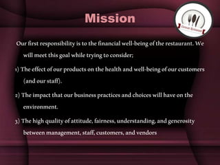 Mission
Ourfirstresponsibilityistothefinancialwell-beingoftherestaurant.We
willmeetthisgoalwhiletryingtoconsider;
1)Theeffectofourproductsonthehealthandwell-beingofourcustomers
(andourstaff).
2)Theimpactthatourbusinesspracticesandchoiceswillhaveonthe
environment.
3)Thehighqualityofattitude,fairness,understanding,andgenerosity
betweenmanagement,staff,customers,andvendors
 
