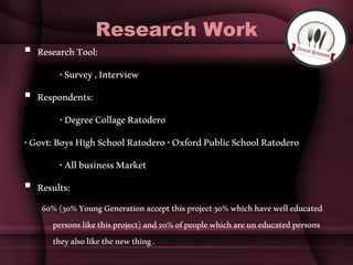 Research Work
 ResearchTool:
•Survey,Interview
 Respondents:
•DegreeCollageRatodero
•Govt:BoysHighSchoolRatodero•OxfordPublicSchoolRatodero
•AllbusinessMarket
 Results:
60%(30%YoungGenerationacceptthisproject30%whichhavewelleducated
personslikethisproject)and20%ofpeoplewhichareuneducatedpersons
theyalsolikethenewthing.
 