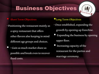 Business Objectives
 ShortTermObjectives
•Positioningtherestaurantmainlyas
aspicyrestaurantthatoffers
otherflavorsalsokeepinginmind
differentagegroupsandchoices.
 •Gainasmuchmarketshareas
possibleandbreakeventorecover
fixedcosts.
LongTermObjectives
•Onceestablished,expandingthe
growthbyopeningupfranchise.
 Expandingthebusinessbyopening
upperfloor.
 Increasingcapacityofthe
restaurantforthepartiesand
marriageceremony.
 