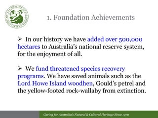 1. Foundation Achievements In our history we have  added over 500,000 hectares  to Australia’s national reserve system, for the enjoyment of all. We  fund threatened species recovery programs . We have saved animals such as the  Lord Howe Island woodhen , Gould’s petrel and the yellow-footed rock-wallaby from extinction. 