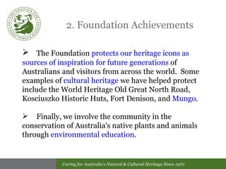 2. Foundation Achievements The Foundation  protects our heritage icons as sources of inspiration for future generations  of Australians and visitors from across the world.  Some examples of  cultural heritage  we have helped protect include the World Heritage Old Great North Road, Kosciuszko Historic Huts, Fort Denison, and  Mungo. Finally, we involve  the community in the conservation of Australia's native plants and animals through  environmental education. 