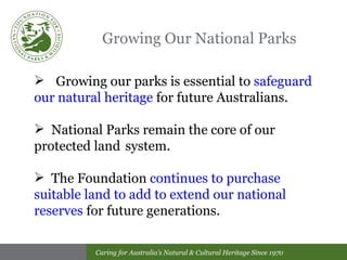 Growing Our National Parks Growing our parks is essential to  safeguard our natural heritage  for future Australians.  National Parks remain the core of our protected land  system.  The Foundation  continues to purchase suitable land to add to extend our national reserves  for future generations.   
