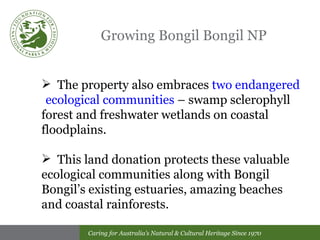 Growing Bongil Bongil NP The property also embraces  two endangered  ecological communities  – swamp sclerophyll  forest and freshwater wetlands on coastal floodplains. This land donation protects these valuable  ecological communities along with Bongil  Bongil’s existing estuaries, amazing beaches  and coastal rainforests. 