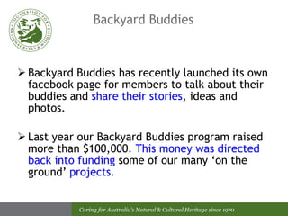 Backyard Buddies  Backyard Buddies has recently launched its own facebook page for members to talk about their buddies and  share their stories , ideas and photos. Last year our Backyard Buddies program raised more than $100,000.  This money was directed back into funding  some of our many ‘on the ground’  projects. 