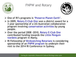 FNPW and Rotary One of RI’s programs is  ‘Preserve Planet Earth’.   In 2009,  Rotary E-Club One  won a district award for a 3 year sponsorship of a US/Australian collaboration program involving  conservation activities  by young people. Over the period 2008 -2010,  Rotary E-Club One  contributed funding towards the  Little Penguin wardens  program in Manly. RI Fellowship of  Birdwatching Rotarians  is considering sponsorship of an  FNPW program  to underpin their visit to the 2014 RI Conference in Sydney. 