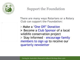 Support the Foundation There are many ways Rotarians or a Rotary Club can support the Foundation: Make a  ‘One Off’ Donation Become a  Club Sponsor  of a local wildlife conservation project Stay informed  – encourage family members to sign up  to receive our  quarterly newsletter 