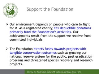 Support the Foundation Our environment depends on people who care to fight for it. As a registered charity,  tax deductible donations primarily fund the Foundation’s activities . Our achievements result from the support we receive from committed individuals.  The Foundation  directs funds towards projects with tangible conservation outcomes  such as growing our national reserve system for the public, pest eradication programs and threatened species recovery and research projects. 